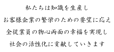 私たちは知識を生産し
お客様企業の繁栄のための要望に応え
全従業員の物心両面の幸福を実現し
社会の活性化に貢献していきます